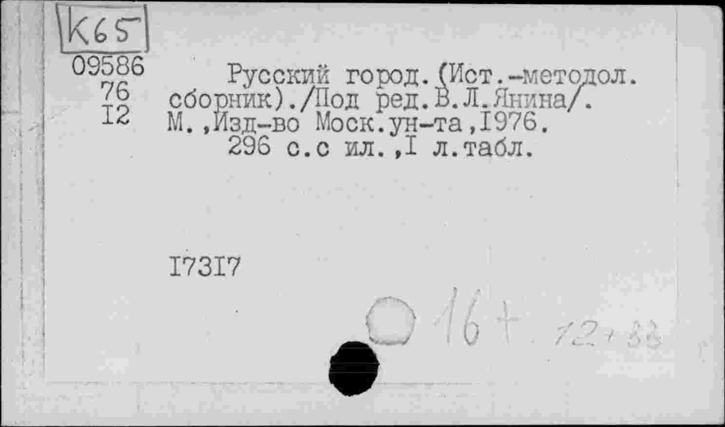 ﻿09586
76
12
Русский город.(Ист.-методол. сборник)./Под ред.В.Л.Янина/. М.,Изд-во Моск.ун-та,1976.
296 с.с ил.,1 л.табл.
I73I7